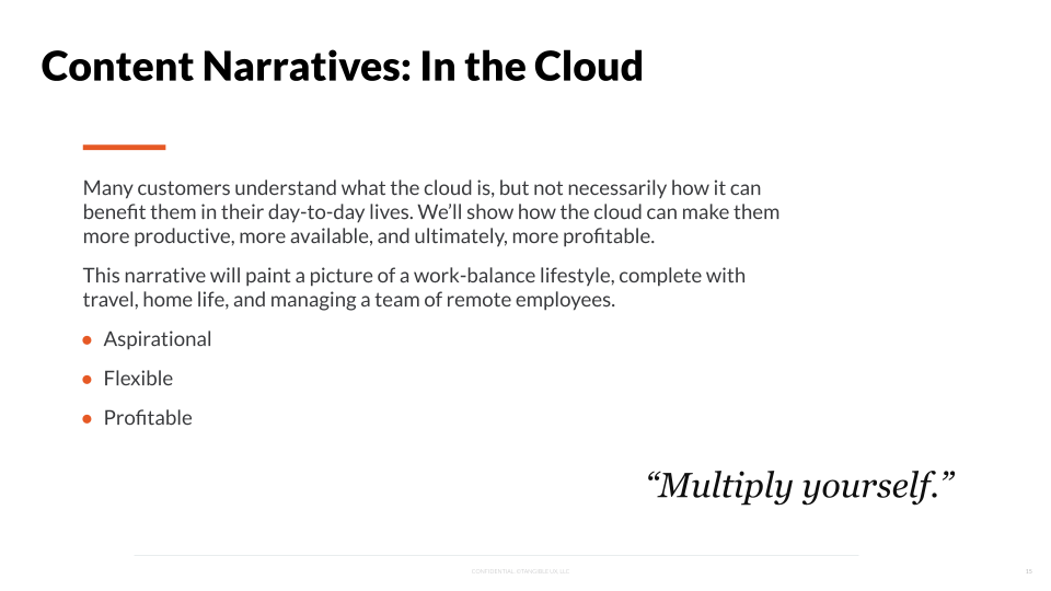 Many customers understand what the cloud is, but not necessarily how it can benefit them in their day-to-day lives. We'll show how the cloud can make them more productive, more available, and ultimately, more profitable. This narrative will paint a picture of a work-balance lifestyle, complete with travel, home life, and managing a team of remote employees. Aspirational, flexible, Profitable. "Multiply yourself" 